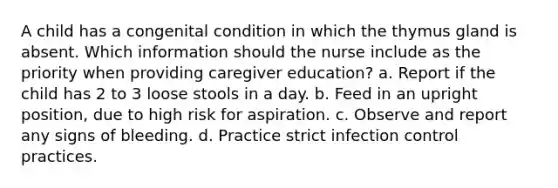 A child has a congenital condition in which the thymus gland is absent. Which information should the nurse include as the priority when providing caregiver education? a. Report if the child has 2 to 3 loose stools in a day. b. Feed in an upright position, due to high risk for aspiration. c. Observe and report any signs of bleeding. d. Practice strict infection control practices.