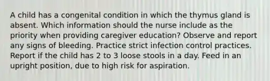 A child has a congenital condition in which the thymus gland is absent. Which information should the nurse include as the priority when providing caregiver education? Observe and report any signs of bleeding. Practice strict infection control practices. Report if the child has 2 to 3 loose stools in a day. Feed in an upright position, due to high risk for aspiration.