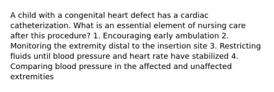 A child with a congenital heart defect has a cardiac catheterization. What is an essential element of nursing care after this procedure? 1. Encouraging early ambulation 2. Monitoring the extremity distal to the insertion site 3. Restricting fluids until blood pressure and heart rate have stabilized 4. Comparing blood pressure in the affected and unaffected extremities