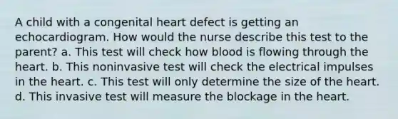 A child with a congenital heart defect is getting an echocardiogram. How would the nurse describe this test to the parent? a. This test will check how blood is flowing through the heart. b. This noninvasive test will check the electrical impulses in the heart. c. This test will only determine the size of the heart. d. This invasive test will measure the blockage in the heart.