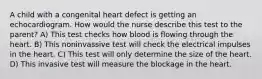 A child with a congenital heart defect is getting an echocardiogram. How would the nurse describe this test to the parent? A) This test checks how blood is flowing through the heart. B) This noninvassive test will check the electrical impulses in the heart. C) This test will only determine the size of the heart. D) This invasive test will measure the blockage in the heart.