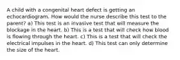 A child with a congenital heart defect is getting an echocardiogram. How would the nurse describe this test to the parent? a) This test is an invasive test that will measure the blockage in the heart. b) This is a test that will check how blood is flowing through the heart. c) This is a test that will check the electrical impulses in the heart. d) This test can only determine the size of the heart.