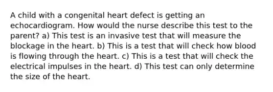 A child with a congenital heart defect is getting an echocardiogram. How would the nurse describe this test to the parent? a) This test is an invasive test that will measure the blockage in the heart. b) This is a test that will check how blood is flowing through the heart. c) This is a test that will check the electrical impulses in the heart. d) This test can only determine the size of the heart.