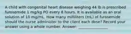 A child with congenital heart disease weighing 44 lb is prescribed furosemide 1 mg/kg PO every 8 hours. It is available as an oral solution of 10 mg/mL. How many milliliters (mL) of furosemide should the nurse administer to the client each dose? Record your answer using a whole number. Answer: ________________