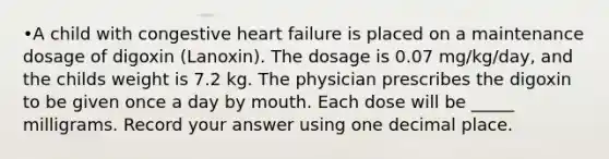 •A child with congestive heart failure is placed on a maintenance dosage of digoxin (Lanoxin). The dosage is 0.07 mg/kg/day, and the childs weight is 7.2 kg. The physician prescribes the digoxin to be given once a day by mouth. Each dose will be _____ milligrams. Record your answer using one decimal place.