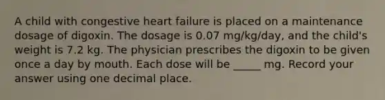 A child with congestive heart failure is placed on a maintenance dosage of digoxin. The dosage is 0.07 mg/kg/day, and the child's weight is 7.2 kg. The physician prescribes the digoxin to be given once a day by mouth. Each dose will be _____ mg. Record your answer using one decimal place.