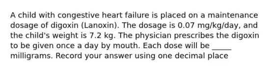 A child with congestive heart failure is placed on a maintenance dosage of digoxin (Lanoxin). The dosage is 0.07 mg/kg/day, and the child's weight is 7.2 kg. The physician prescribes the digoxin to be given once a day by mouth. Each dose will be _____ milligrams. Record your answer using one decimal place