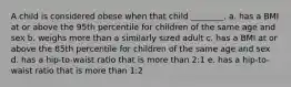 A child is considered obese when that child ________. a. has a BMI at or above the 95th percentile for children of the same age and sex b. weighs more than a similarly sized adult c. has a BMI at or above the 85th percentile for children of the same age and sex d. has a hip-to-waist ratio that is more than 2:1 e. has a hip-to-waist ratio that is more than 1:2