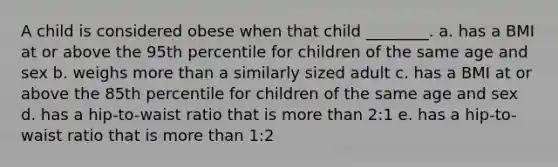 A child is considered obese when that child ________. a. has a BMI at or above the 95th percentile for children of the same age and sex b. weighs more than a similarly sized adult c. has a BMI at or above the 85th percentile for children of the same age and sex d. has a hip-to-waist ratio that is more than 2:1 e. has a hip-to-waist ratio that is more than 1:2