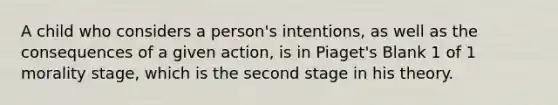 A child who considers a person's intentions, as well as the consequences of a given action, is in Piaget's Blank 1 of 1 morality stage, which is the second stage in his theory.