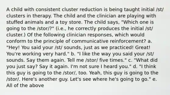 A child with consistent cluster reduction is being taught initial /st/ clusters in therapy. The child and the clinician are playing with stuffed animals and a toy store. The child says, "Which one is going to the /stor/?" (i.e., he correctly produces the initial /st/ cluster.) Of the following clinician responses, which would conform to the principle of communicative reinforcement? a. "Hey! You said your /st/ sounds, just as we practiced! Great! You're working very hard." b. "I like the way you said your /st/ sounds. Say them again. Tell me /stor/ five times." c. "What did you just say? Say it again. I'm not sure I heard you." d. "I think this guy is going to the /stor/, too. Yeah, this guy is going to the /stor/. Here's another guy. Let's see where he's going to go." e. All of the above