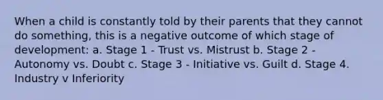 When a child is constantly told by their parents that they cannot do something, this is a negative outcome of which stage of development: a. Stage 1 - Trust vs. Mistrust b. Stage 2 - Autonomy vs. Doubt c. Stage 3 - Initiative vs. Guilt d. Stage 4. Industry v Inferiority