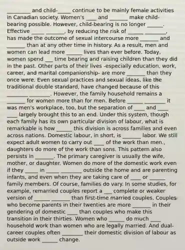 _________ and child-_____ continue to be mainly female activities in Canadian society. Women's ____ and _______ make child-bearing possible. However, child-bearing is no longer ______. Effective _____ _______, by reducing the risk of ______ ________, has made the outcome of sexual intercourse more _______ and _______ than at any other time in history. As a result, men and women can lead more ______ lives than ever before. Today, women spend ___ time bearing and raising children than they did in the past. Other parts of their lives -especially education, work, career, and marital companionship- are more _______ than they once were. Even sexual practices and sexual ideas, like the traditional double standard, have changed because of this ________ ________. However, the family household remains a _______ for women more than for men. Before ______ ________ it was men's workplace, too, but the separation of ____ and ____ ____ largely brought this to an end. Under this system, though each family has its own particular division of labour, what is remarkable is how ______ this division is across families and even across nations. Domestic labour, in short, is _______ labor. We still expect adult women to carry out ____ of the work than men., daughters do more of the work than sons. This pattern also persists in _______. The primary caregiver is usually the wife, mother, or daughter. Women do more of the domestic work even if they _____ in _____ ________ outside the home and are parenting infants, and even when they are taking care of ____ or ______ family members. Of course, families do vary. In some studies, for example, remarried couples report a ___ complete or weaker version of ______ _______ than first-time married couples. Couples who become parents in their twenties are more _______ in their gendering of domestic ____ than couples who make this transition in their thirties. Women who ______ do much ____ household work than women who are legally married. And dual-career couples often ________ their domestic division of labour as outside work ______ change.