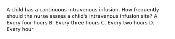 A child has a continuous intravenous infusion. How frequently should the nurse assess a child's intravenous infusion site? A. Every four hours B. Every three hours C. Every two hours D. Every hour