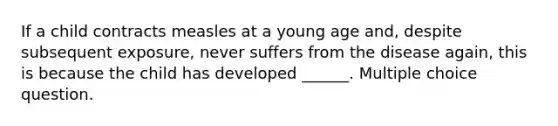 If a child contracts measles at a young age and, despite subsequent exposure, never suffers from the disease again, this is because the child has developed ______. Multiple choice question.