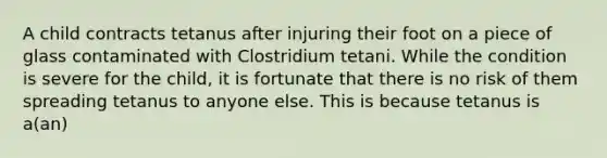 A child contracts tetanus after injuring their foot on a piece of glass contaminated with Clostridium tetani. While the condition is severe for the child, it is fortunate that there is no risk of them spreading tetanus to anyone else. This is because tetanus is a(an)