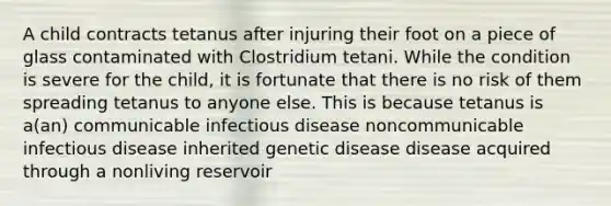 A child contracts tetanus after injuring their foot on a piece of glass contaminated with Clostridium tetani. While the condition is severe for the child, it is fortunate that there is no risk of them spreading tetanus to anyone else. This is because tetanus is a(an) communicable infectious disease noncommunicable infectious disease inherited genetic disease disease acquired through a nonliving reservoir