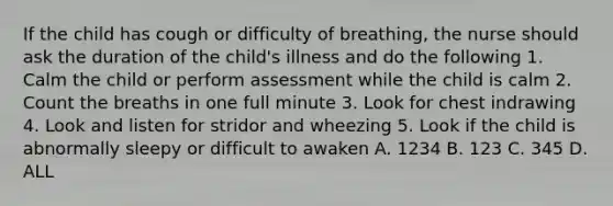 If the child has cough or difficulty of breathing, the nurse should ask the duration of the child's illness and do the following 1. Calm the child or perform assessment while the child is calm 2. Count the breaths in one full minute 3. Look for chest indrawing 4. Look and listen for stridor and wheezing 5. Look if the child is abnormally sleepy or difficult to awaken A. 1234 B. 123 C. 345 D. ALL