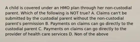 A child is covered under an HMO plan through her non-custodial parent. Which of the following is NOT true? A. Claims can't be submitted by the custodial parent without the non-custodial parent's permission B. Payments on claims can go directly to the custodial parent C. Payments on claims can go directly to the provider of health care services D. Non of the above