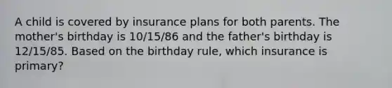 A child is covered by insurance plans for both parents. The mother's birthday is 10/15/86 and the father's birthday is 12/15/85. Based on the birthday rule, which insurance is primary?