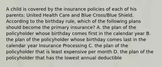 A child is covered by the insurance policies of each of his parents: United Health Care and Blue Cross/Blue Shield. According to the birthday rule, which of the following plans should become the primary insurance? A. the plan of the policyholder whose birthday comes first in the calendar year B. the plan of the policyholder whose birthday comes last in the calendar year Insurance Processing C. the plan of the policyholder that is least expensive per month D. the plan of the policyholder that has the lowest annual deductible