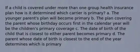 If a child is covered under <a href='https://www.questionai.com/knowledge/keWHlEPx42-more-than' class='anchor-knowledge'>more than</a> one group health insurance plan how is it determined which carrier is primary? a. The younger parent's plan will become primary b. The plan covering the parent whose birthday occurs first in the calendar year will be the children's primary coverage c. The date of birth of the child that is closest to either parent becomes primary d. The parent whose date of birth is closest to the end of the year determines which is primary