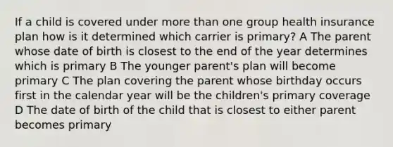 If a child is covered under more than one group health insurance plan how is it determined which carrier is primary? A The parent whose date of birth is closest to the end of the year determines which is primary B The younger parent's plan will become primary C The plan covering the parent whose birthday occurs first in the calendar year will be the children's primary coverage D The date of birth of the child that is closest to either parent becomes primary