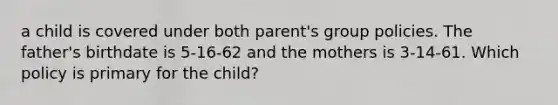 a child is covered under both parent's group policies. The father's birthdate is 5-16-62 and the mothers is 3-14-61. Which policy is primary for the child?