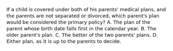 If a child is covered under both of his parents' medical plans, and the parents are not separated or divorced, which parent's plan would be considered the primary policy? A. The plan of the parent whose birth date falls first in the calendar year. B. The older parent's plan. C. The better of the two parents' plans. D. Either plan, as it is up to the parents to decide.