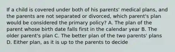 If a child is covered under both of his parents' medical plans, and the parents are not separated or divorced, which parent's plan would be considered the primary policy? A. The plan of the parent whose birth date falls first in the calendar year B. The older parent's plan C. The better plan of the two parents' plans D. Either plan, as it is up to the parents to decide