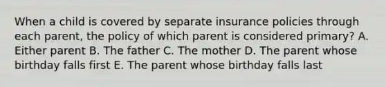 When a child is covered by separate insurance policies through each parent, the policy of which parent is considered primary? A. Either parent B. The father C. The mother D. The parent whose birthday falls first E. The parent whose birthday falls last