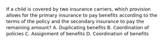 If a child is covered by two insurance carriers, which provision allows for the primary insurance to pay benefits according to the terms of the policy and the secondary insurance to pay the remaining amount? A. Duplicating benefits B. Coordination of policies C. Assignment of benefits D. Coordination of benefits