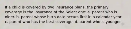 If a child is covered by two insurance plans, the primary coverage is the insurance of the Select one: a. parent who is older. b. parent whose birth date occurs first in a calendar year. c. parent who has the best coverage. d. parent who is younger.