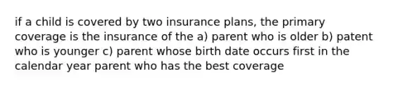 if a child is covered by two insurance plans, the primary coverage is the insurance of the a) parent who is older b) patent who is younger c) parent whose birth date occurs first in the calendar year parent who has the best coverage