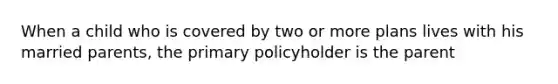 When a child who is covered by two or more plans lives with his married parents, the primary policyholder is the parent