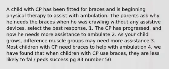 A child with CP has been fitted for braces and is beginning physical therapy to assist with ambulation. The parents ask why he needs the braces when he was crawling without any assistive devices. select the best response. 1. The CP has progressed, and now he needs more assistance to ambulate 2. As your child grows, difference muscle groups may need more assistance 3. Most children with CP need braces to help with ambulation 4. we have found that when children with CP use braces, they are less likely to fall/ peds success pg 83 number 50