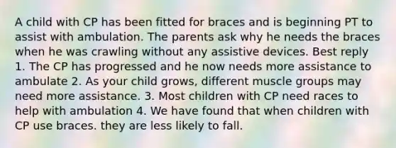 A child with CP has been fitted for braces and is beginning PT to assist with ambulation. The parents ask why he needs the braces when he was crawling without any assistive devices. Best reply 1. The CP has progressed and he now needs more assistance to ambulate 2. As your child grows, different muscle groups may need more assistance. 3. Most children with CP need races to help with ambulation 4. We have found that when children with CP use braces. they are less likely to fall.