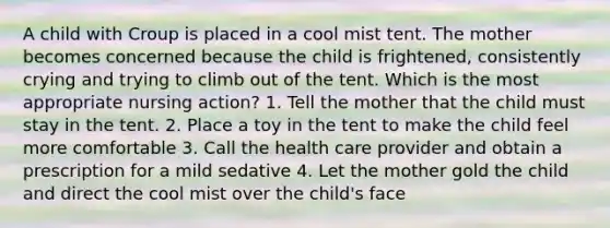 A child with Croup is placed in a cool mist tent. The mother becomes concerned because the child is frightened, consistently crying and trying to climb out of the tent. Which is the most appropriate nursing action? 1. Tell the mother that the child must stay in the tent. 2. Place a toy in the tent to make the child feel more comfortable 3. Call the health care provider and obtain a prescription for a mild sedative 4. Let the mother gold the child and direct the cool mist over the child's face