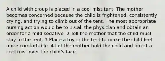 A child with croup is placed in a cool mist tent. The mother becomes concerned because the child is frightened, consistently crying, and trying to climb out of the tent. The most appropriate nursing action would be to 1.Call the physician and obtain an order for a mild sedative. 2.Tell the mother that the child must stay in the tent. 3.Place a toy in the tent to make the child feel more comfortable. 4.Let the mother hold the child and direct a cool mist over the child's face.