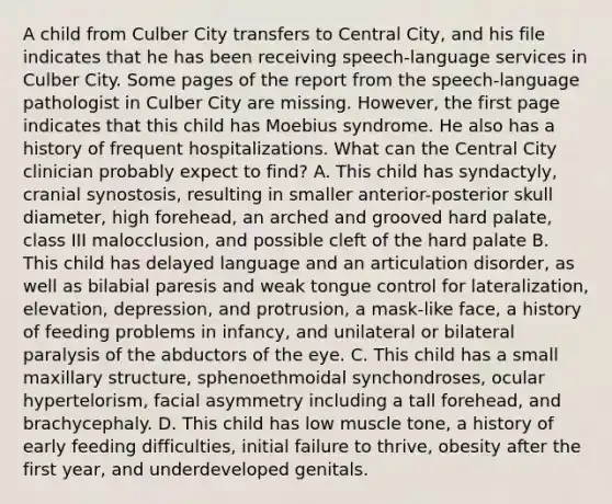 A child from Culber City transfers to Central City, and his file indicates that he has been receiving speech-language services in Culber City. Some pages of the report from the speech-language pathologist in Culber City are missing. However, the first page indicates that this child has Moebius syndrome. He also has a history of frequent hospitalizations. What can the Central City clinician probably expect to find? A. This child has syndactyly, cranial synostosis, resulting in smaller anterior-posterior skull diameter, high forehead, an arched and grooved hard palate, class III malocclusion, and possible cleft of the hard palate B. This child has delayed language and an articulation disorder, as well as bilabial paresis and weak tongue control for lateralization, elevation, depression, and protrusion, a mask-like face, a history of feeding problems in infancy, and unilateral or bilateral paralysis of the abductors of the eye. C. This child has a small maxillary structure, sphenoethmoidal synchondroses, ocular hypertelorism, facial asymmetry including a tall forehead, and brachycephaly. D. This child has low muscle tone, a history of early feeding difficulties, initial failure to thrive, obesity after the first year, and underdeveloped genitals.