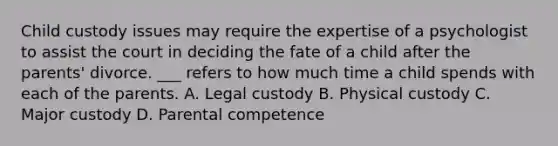 Child custody issues may require the expertise of a psychologist to assist the court in deciding the fate of a child after the parents' divorce. ___ refers to how much time a child spends with each of the parents. A. Legal custody B. Physical custody C. Major custody D. Parental competence