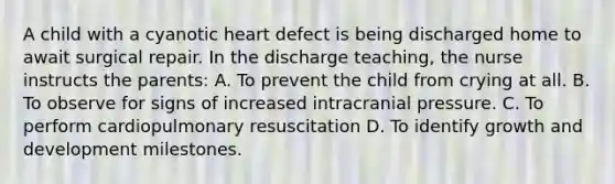 A child with a cyanotic heart defect is being discharged home to await surgical repair. In the discharge teaching, the nurse instructs the parents: A. To prevent the child from crying at all. B. To observe for signs of increased intracranial pressure. C. To perform cardiopulmonary resuscitation D. To identify growth and development milestones.