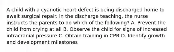 A child with a cyanotic heart defect is being discharged home to await surgical repair. In the discharge teaching, the nurse instructs the parents to do which of the following? A. Prevent the child from crying at all B. Observe the child for signs of increased intracranial pressure C. Obtain training in CPR D. Identify growth and development milestones