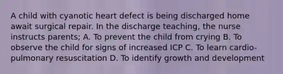 A child with cyanotic heart defect is being discharged home await surgical repair. In the discharge teaching, the nurse instructs parents; A. To prevent the child from crying B. To observe the child for signs of increased ICP C. To learn cardio-pulmonary resuscitation D. To identify growth and development