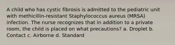 A child who has cystic fibrosis is admitted to the pediatric unit with methicillin-resistant Staphylococcus aureus (MRSA) infection. The nurse recognizes that in addition to a private room, the child is placed on what precautions? a. Droplet b. Contact c. Airborne d. Standard