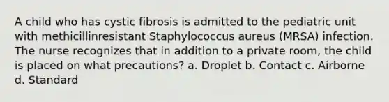 A child who has cystic fibrosis is admitted to the pediatric unit with methicillinresistant Staphylococcus aureus (MRSA) infection. The nurse recognizes that in addition to a private room, the child is placed on what precautions? a. Droplet b. Contact c. Airborne d. Standard