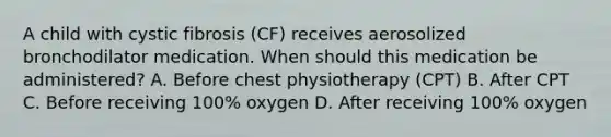 A child with cystic fibrosis (CF) receives aerosolized bronchodilator medication. When should this medication be administered? A. Before chest physiotherapy (CPT) B. After CPT C. Before receiving 100% oxygen D. After receiving 100% oxygen