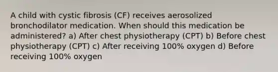 A child with cystic fibrosis (CF) receives aerosolized bronchodilator medication. When should this medication be administered? a) After chest physiotherapy (CPT) b) Before chest physiotherapy (CPT) c) After receiving 100% oxygen d) Before receiving 100% oxygen