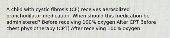 A child with cystic fibrosis (CF) receives aerosolized bronchodilator medication. When should this medication be administered? Before receiving 100% oxygen After CPT Before chest physiotherapy (CPT) After receiving 100% oxygen