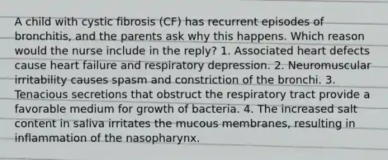 A child with cystic fibrosis (CF) has recurrent episodes of bronchitis, and the parents ask why this happens. Which reason would the nurse include in the reply? 1. Associated heart defects cause heart failure and respiratory depression. 2. Neuromuscular irritability causes spasm and constriction of the bronchi. 3. Tenacious secretions that obstruct the respiratory tract provide a favorable medium for growth of bacteria. 4. The increased salt content in saliva irritates the mucous membranes, resulting in inflammation of the nasopharynx.